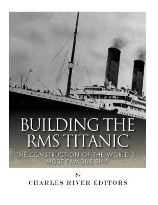 Building the RMS Titanic: The Construction of the World's Most Famous Ship by Charles River Editors
