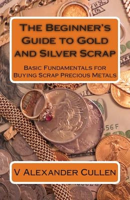 The Beginner's Guide to Gold and Silver Scrap: Basic Fundamentals for Buying Scrap Precious Metals by Cullen, V. Alexander