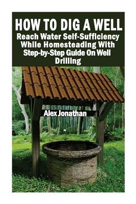 How To Dig A Well: Reach Water Self-Sufficiency While Homesteading With Step-by-Step Guide On Well Drilling: (How To Drill A Well) by Jonathan, Alex