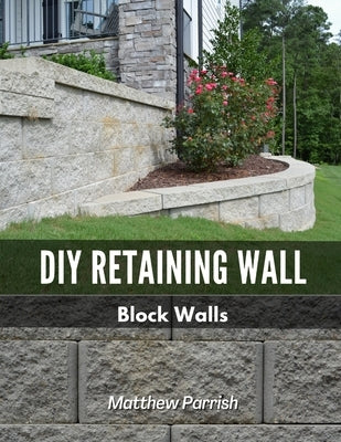 DIY Retaining Wall - Block Walls: Helping you with all steps of planning and building your own retaining wall using segmental concrete blocks by Parrish, Matthew