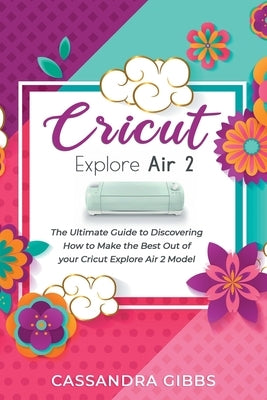 Cricut Explore Air 2: The Ultimate Guide to Discovering How to Make the Best Out of your Cricut Explore Air 2 Model by Gibbs, Cassandra