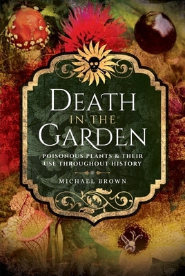 Death in the Garden: Poisonous Plants and Their Use Throughout History by Brown, Michael