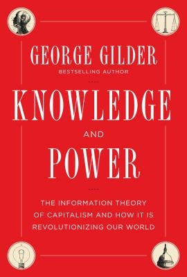 Knowledge and Power: The Information Theory of Capitalism and How It Is Revolutionizing Our World by Gilder, George