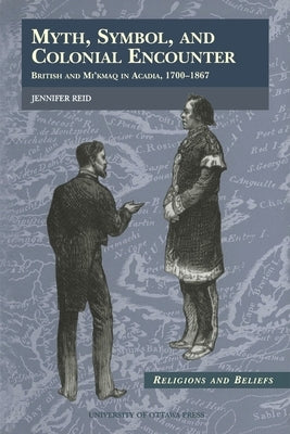Myth, Symbol, and Colonial Encounter: British and Mi'kmaq in Acadia, 1700-1867 by Reid, Jennifer
