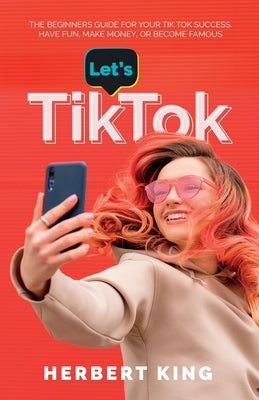 Let's Tik Tok: The Beginners Guide For Your TikTok Success. Have Fun, Make Money, Or Become Famous by King, Herbert