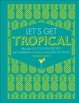 Let's Get Tropical: More Than 60 Cocktail Recipes from Caribbean Classics to Modern Tiki Drinks by Radev, Georgi