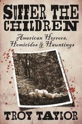 Suffer the Children: American Horrors, Homicides and Hauntings by Taylor, Troy