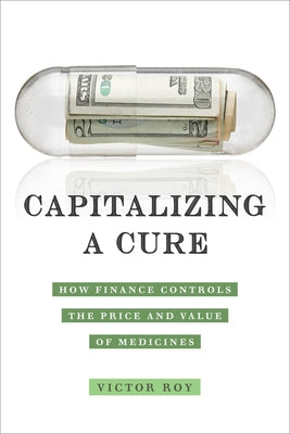 Capitalizing a Cure: How Finance Controls the Price and Value of Medicines by Roy, Victor