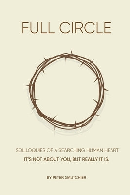 Full Circle: SOLILOQUIES OF A SEARCHING HUMAN HEART Full Circle: It's not about you, but it really is. by Gautchier, Peter