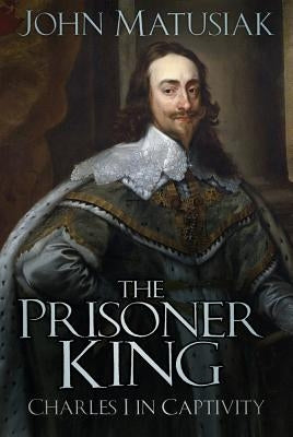 The Prisoner King: Charles I in Captivity by Matusiak, John