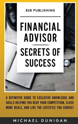 Financial Advisor Secrets of Success: A Definitive Guide to Exclusive Knowledge and Skills Helping you Beat your Competition, Close More Deals, and Li by Dunigan, Michael
