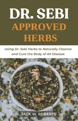 Dr Sebi Approved Herbs: Using Dr Sebi Herbs to Naturally Cleanse and Cure the Body of All Diseases by W. Roberts, Jack