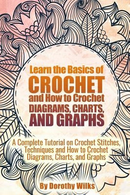 Learn the Basics of Crochet and How to Crochet Diagrams, Charts, and Graphs: A Complete Tutorial on Crochet Stitches, Techniques and How to Crochet Di by Wilks, Dorothy