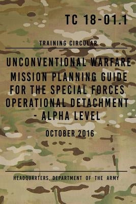 TC 18-01.1 Unconventional Warfare Mission Planning Guide for Special Forces: Operational Detachment - Alpha Level, October 2016 by The Army, Headquarters Department of