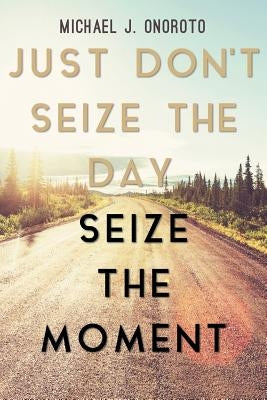 Just Don't Seize the Day, Seize the Moment by Onoroto, Michael J.