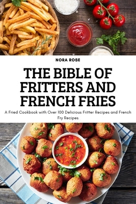 The Bible of Fritters and French Fries: A Fried Cookbook with Over 100 Delicious Fritter Recipes and French Fry Recipes by Nora Rose