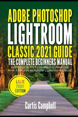 Adobe Photoshop Lightroom Classic 2021 Guide: The Complete Beginners Manual with Tips & Tricks to Master Amazing New Features in Adobe Lightroom Class by Campbell, Curtis