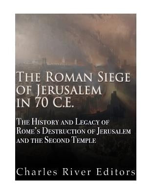 The Roman Siege of Jerusalem in 70 CE: The History and Legacy of Rome's Destruction of Jerusalem and the Second Temple by Charles River Editors