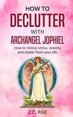 How to Declutter with Archangel Jophiel: How to Relieve Stress, Anxiety, and Clutter From Your Life by Rae, Z. Z.