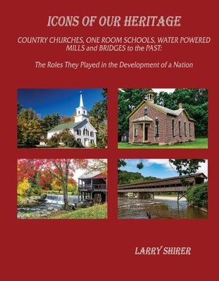 Icons of Our Heritage: Country Churches, One-Room Schools, Water Powered Mills and Bridges to the Past: The Roles They Played in the Developm by Shirer, Larry