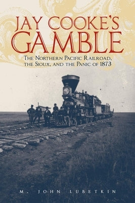 Jay Cooke's Gamble: The Northern Pacific Railroad, the Sioux, and the Panic of 1873 by Lubetkin, M. John