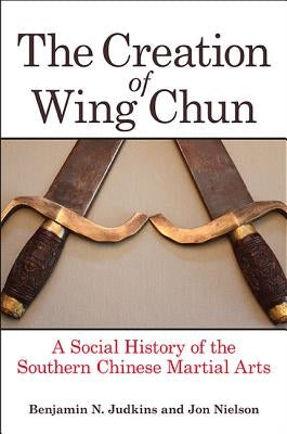 The Creation of Wing Chun: A Social History of the Southern Chinese Martial Arts by Judkins, Benjamin N.