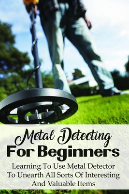 Metal Detecting For Beginners: Learning To Use Metal Detector To Unearth All Sorts Of Interesting And Valuable Items: How To Find Treasure by Watne, Dion