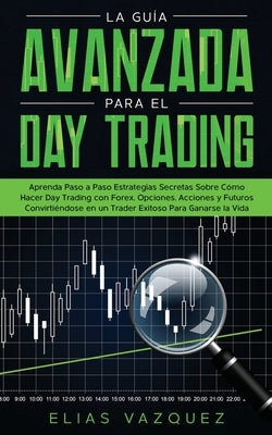 La Guía Avanzada Para el Day Trading: Aprenda Paso a Paso Estrategias Secretas Sobre Cómo Hacer Day Trading con Forex, Opciones, Acciones y Futuros Co by Vazquez, Elias