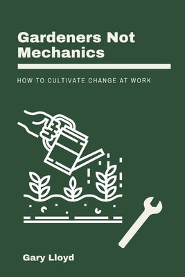 Gardeners Not Mechanics: How to cultivate change at work by Lloyd, Gary