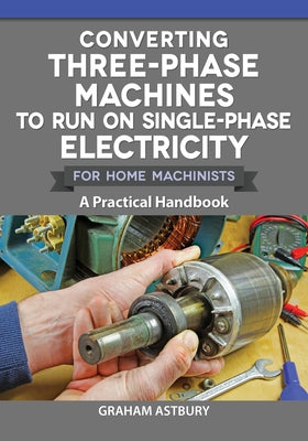 Converting Three-Phase Machines to Run on Single-Phase Electricity for Home Machinists: A Practical Handbook by Astbury, Graham