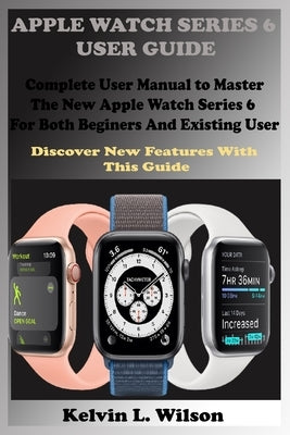 Apple Watch Series 6 User Guide: Complete User Manual To Master The New Apple Watch Series 6 For Both Beginers And Existing User Discover New Fertures by Wilson, Kelvin L.