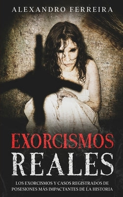 Exorcismos Reales: Los Exorcismos y Casos Registrados de Posesiones más Impactantes de la Historia by Ferreira, Alexandro