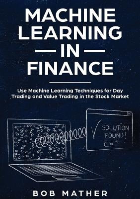 Machine Learning in Finance: Use Machine Learning Techniques for Day Trading and Value Trading in the Stock Market by Mather, Bob