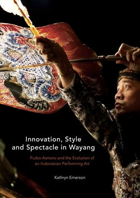 Innovation, Style and Spectacle in Wayang: Purbo Asmoro and the Evolution of an Indonesian Performing Art by Emerson, Kathryn