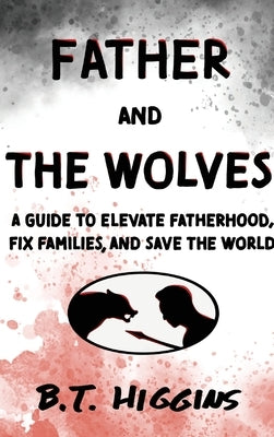 Father and The Wolves: A Guide to Elevate Fatherhood, Fix Families, and Save the World! by Higgins, B. T.