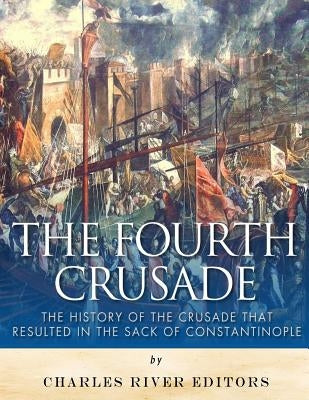 The Fourth Crusade: The History of the Crusade that Resulted in the Sack of Constantinople by Charles River Editors