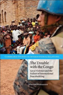The Trouble with the Congo: Local Violence and the Failure of International Peacebuilding by Autesserre, S&#233;verine