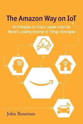 The Amazon Way on IoT: 10 Principles for Every Leader from the World's Leading Internet of Things Strategies by Rossman, John