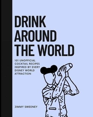 Drink Around the World: 101 Unofficial Cocktails Inspired by Every Disney World Attraction by Sweeney, Jimmy