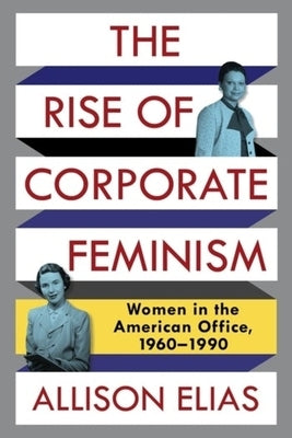 The Rise of Corporate Feminism: Women in the American Office, 1960-1990 by Elias, Allison