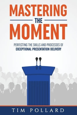 Mastering the Moment: Perfecting the Skills and Processes of Exceptional Presentation Delivery by Pollard, Tim