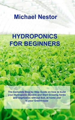 Hydroponics for Beginners: The Complete Step by Step Guide on how to build your Hydroponic System and Start Growing herbs and vegetables without by Nestor, Michael