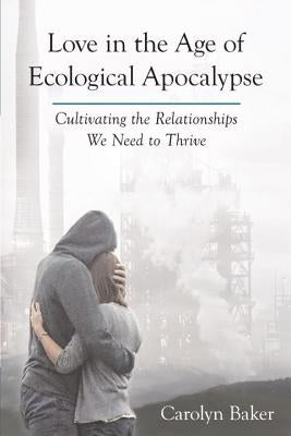 Love in the Age of Ecological Apocalypse: Cultivating the Relationships We Need to Thrive by Baker, Carolyn