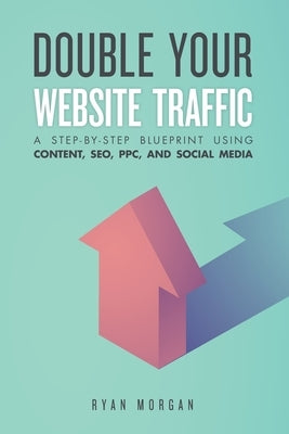 Double Your Website Traffic: A Step-By-Step Blueprint Using Content, SEO, PPC, and Social Media by Morgan, Ryan