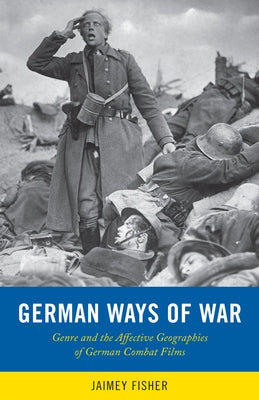 German Ways of War: The Affective Geographies and Generic Transformations of German War Films by Fisher, Jaimey