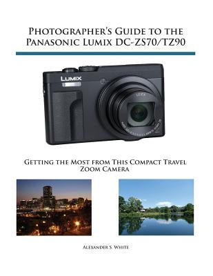 Photographer's Guide to the Panasonic Lumix DC-ZS70/TZ90: Getting the Most from this Compact Travel Zoom Camera by White, Alexander S.