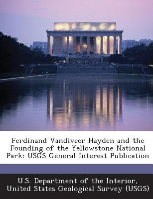 Ferdinand Vandiveer Hayden and the Founding of the Yellowstone National Park: Usgs General Interest Publication by U. S. Department of the Interior, United