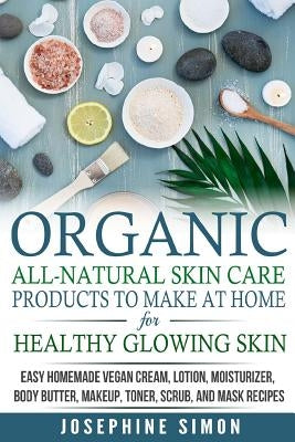 Organic All-Natural Skin Products to Make at Home for Healthy Glowing Skin: Easy Homemade Vegan Cream, Lotion, Moisturizer, Body Butter, Makeup, Toner by Simon, Josephine