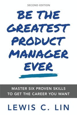 Be the Greatest Product Manager Ever: Master Six Proven Skills to Get the Career You Want by Lin, Lewis C.