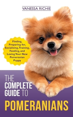 The Complete Guide to Pomeranians: Finding, Preparing for, Socializing, Training, Feeding, and Loving Your New Pomeranian Puppy by Richie, Vanessa